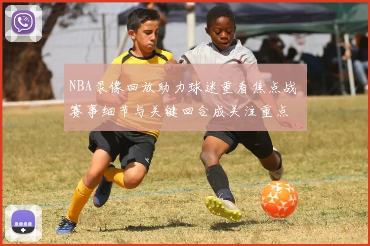 NBA录像回放助力球迷重看焦点战 赛事细节与关键回合成关注重点