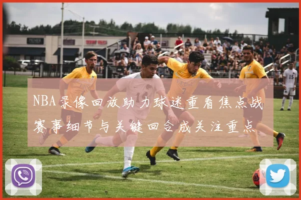 NBA录像回放助力球迷重看焦点战 赛事细节与关键回合成关注重点